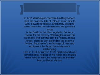 In 1755 Washington reentered military service
with the courtesy title of colonel, as an aide to
Gen. Edward Braddock, and barely escaped
death when the French defeated the general's
forces
in the Battle of the Monongahela, PA. As a
reward for his bravery, Washington rewon his
colonelcy and command of the Virginia militia
forces, charged with defending the colony's
frontier. Because of the shortage of men and
equipment, he found the assignment
challenging.
Late in 1758 or early in 1759, disillusioned over
governmental neglect of the militia and irritated
at not rising in rank, he resigned and headed
back to Mount Vernon.
 