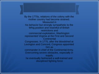 By the 1770s, relations of the colony with the
mother country had become strained.
Measured in
his behavior but strongly sympathetic to the
Whig position and resentful of British
restrictions and
commercial exploitation, Washington
represented Virginia at the First and Second
Continental
Congresses. In 1775, after the bloodshed at
Lexington and Concord, Congress appointed
him as
commander in chief of the Continental Army.
Overcoming severe obstacles, especially in
supply,
he eventually fashioned a well-trained and
disciplined fighting force
 