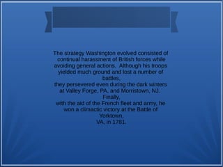 The strategy Washington evolved consisted of
continual harassment of British forces while
avoiding general actions. Although his troops
yielded much ground and lost a number of
battles,
they persevered even during the dark winters
at Valley Forge, PA, and Morristown, NJ.
Finally,
with the aid of the French fleet and army, he
won a climactic victory at the Battle of
Yorktown,
VA, in 1781.
 