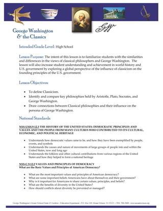 Intended Grade Level: High School
George Washington
& the Classics
Lesson Purpose: The intent of this lesson is to familiarize students with the similarities
and differences in the views of classical philosophers and George Washington. The
lesson will also increase student understanding and achievement in world history and
U.S. government by exploring a global perspective of the influence of classicism on the
founding principles of the U.S. government.
Lesson Objectives:
• To define Classicism.
• Identify and compare key philosophies held by Aristotle, Plato, Socrates, and
George Washington.
• Draw connections between Classical philosophies and their influence on the
persona of George Washington.
National Standards:
NSS-USH.9-12.3 THE HISTORY OF THE UNITED STATES: DEMOCRATIC PRINCIPLES AND
VALUES AND THE PEOPLE FROM MANY CULTURES WHO CONTRIBUTED TO ITS CULTURAL,
ECONOMIC, AND POLITICAL HERITAGE
• Understands how democratic values came to be, and how they have been exemplified by people,
events, and symbols
• Understands the causes and nature of movements of large groups of people into and within the
United States, now and long ago
• Understands the folklore and other cultural contributions from various regions of the United
States and how they helped to form a national heritage
NSS-C.9-12.2 VALUES AND PRINCIPLES OF DEMOCRACY
What are the Basic Values and Principles of American Democracy?
• What are the most important values and principles of American democracy?
• What are some important beliefs Americans have about themselves and their government?
• Why is it important for Americans to share certain values, principles, and beliefs?
• What are the benefits of diversity in the United States?
• How should conflicts about diversity be prevented or managed?
 