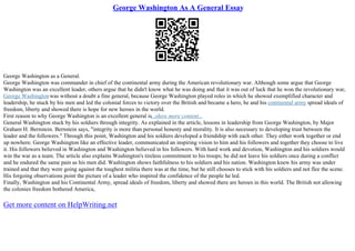 George Washington As A General Essay
George Washington as a General.
George Washington was commander in chief of the continental army during the American revolutionary war. Although some argue that George
Washington was an excellent leader, others argue that he didn't know what he was doing and that it was out of luck that he won the revolutionary war,
George Washingtonwas without a doubt a fine general, because George Washington played roles in which he showed exemplified character and
leadership, he stuck by his men and led the colonial forces to victory over the British and became a hero, he and his continental army spread ideals of
freedom, liberty and showed there is hope for new heroes in the world.
First reason to why George Washington is an excellent general is...show more content...
General Washington stuck by his soldiers through integrity. As explained in the article, lessons in leadership from George Washington, by Major
Graham H. Bernstein. Bernstein says, "integrity is more than personal honesty and morality. It is also necessary to developing trust between the
leader and the followers." Through this point, Washington and his soldiers developed a friendship with each other. They either work together or end
up nowhere. George Washington like an effective leader, communicated an inspiring vision to him and his followers and together they choose to live
it. His followers believed in Washington and Washington believed in his followers. With hard work and devotion, Washington and his soldiers would
win the war as a team. The article also explains Washington's tireless commitment to his troops; he did not leave his soldiers once during a conflict
and he endured the same pain as his men did. Washington shows faithfulness to his soldiers and his nation. Washington knew his army was under
trained and that they were going against the toughest militia there was at the time, but he still chooses to stick with his soldiers and not flee the scene.
His forgoing observations point the picture of a leader who inspired the confidence of the people he led.
Finally, Washington and his Continental Army, spread ideals of freedom, liberty and showed there are heroes in this world. The British not allowing
the colonies freedom bothered America,
Get more content on HelpWriting.net
 