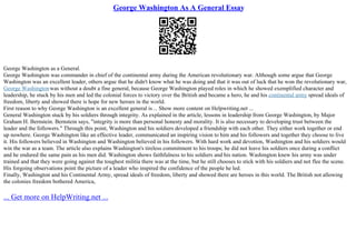 George Washington As A General Essay
George Washington as a General.
George Washington was commander in chief of the continental army during the American revolutionary war. Although some argue that George
Washington was an excellent leader, others argue that he didn't know what he was doing and that it was out of luck that he won the revolutionary war,
George Washingtonwas without a doubt a fine general, because George Washington played roles in which he showed exemplified character and
leadership, he stuck by his men and led the colonial forces to victory over the British and became a hero, he and his continental army spread ideals of
freedom, liberty and showed there is hope for new heroes in the world.
First reason to why George Washington is an excellent general is... Show more content on Helpwriting.net ...
General Washington stuck by his soldiers through integrity. As explained in the article, lessons in leadership from George Washington, by Major
Graham H. Bernstein. Bernstein says, "integrity is more than personal honesty and morality. It is also necessary to developing trust between the
leader and the followers." Through this point, Washington and his soldiers developed a friendship with each other. They either work together or end
up nowhere. George Washington like an effective leader, communicated an inspiring vision to him and his followers and together they choose to live
it. His followers believed in Washington and Washington believed in his followers. With hard work and devotion, Washington and his soldiers would
win the war as a team. The article also explains Washington's tireless commitment to his troops; he did not leave his soldiers once during a conflict
and he endured the same pain as his men did. Washington shows faithfulness to his soldiers and his nation. Washington knew his army was under
trained and that they were going against the toughest militia there was at the time, but he still chooses to stick with his soldiers and not flee the scene.
His forgoing observations point the picture of a leader who inspired the confidence of the people he led.
Finally, Washington and his Continental Army, spread ideals of freedom, liberty and showed there are heroes in this world. The British not allowing
the colonies freedom bothered America,
... Get more on HelpWriting.net ...
 