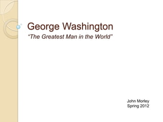 George Washington
“The Greatest Man in the World”




                                  John Morley
                                  Spring 2012
 
