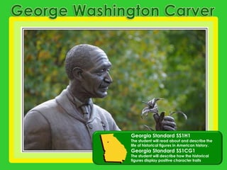 George Washington Carver Georgia Standard SS1H1 The student will read about and describe the life of historical figures in American history.Georgia Standard SS1CG1 The student will describe how the historical figures display positive character traits 
