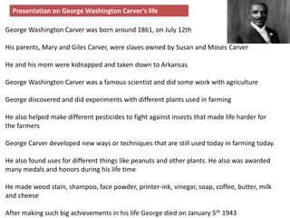 George Washington Carver was born around 1861, on July 12th
His parents, Mary and Giles Carver, were slaves owned by Susan and Moses Carver
He and his mom were kidnapped and taken down to Arkansas
George Washington Carver was a famous scientist and did some work with agriculture
George discovered and did experiments with different plants used in farming
He also helped make different pesticides to fight against insects that made life harder for
the farmers
George Carver developed new ways or techniques that are still used today in farming today.
He also found uses for different things like peanuts and other plants. He also was awarded
many medals and honors during his life time
He made wood stain, shampoo, face powder, printer-ink, vinegar, soap, coffee, butter, milk
and cheese
After making such big achievements in his life George died on January 5th 1943
Presentation on George Washington Carver’s life
 