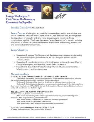 George Washington &
Civic Virtue: The Necessary
Elements of the Republic
Intended Grade Level: Middle School
Lesson Purpose: Washington, as one of the founders of our nation, was admired as a
leader and for his character while Commander‐in‐Chief and President. He recognized
the importance of character and civic virtue as necessary to preserve a strong
constitutional republic. This lesson focuses on George Washington’s character and civic
virtues and examines the connection between those virtues and fostering a democratic
and free society in the United States.
Lesson Objectives:
 
• Students will analyze Washington‐related primary source documents, including
the Rules of Civility and Decent Behavior, his First Inaugural Address, and his
Farewell Address
• Students will examine the concept of civic virtues as written and exemplified by
George Washington, and how civic virtues foster democracy
• Students will discuss how the relationship between citizens and civic virtue
helps to preserve a strong democracy
National Standards:
NSS‐USH.5‐12.3 ERA 3: REVOLUTION AND THE NEW NATION (1754‐1820S)
Understands the causes of the American Revolution, the ideas and interests involved in forging
the revolutionary movement, and the reasons for the American victory
Understands the impact of the American Revolution on politics, economy, and society
Understands the institutions and practices of government created during the Revolution and how
they were revised between 1787 and 1815 to create the foundation of the American political system based
on the U.S. Constitution and the Bill of Rights
NSS‐C.5‐8.1 CIVIC LIFE, POLITICS AND GOVERNMENT
What are Civic Life, Politics, and Government?
What is civic life? What is politics? What is government? Why are government and politics
necessary? What purposes should government serve?
What are the essential characteristics of limited and unlimited government?
What are the nature and purposes of constitutions?
What are alternative ways of organizing constitutional governments?
NSS‐C.5‐8.2 FOUNDATIONS OF THE POLITICAL SYSTEM
What are the Foundations of the American Political System?
 