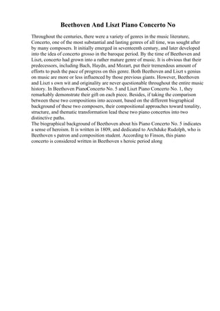Beethoven And Liszt Piano Concerto No
Throughout the centuries, there were a variety of genres in the music literature,
Concerto, one of the most substantial and lasting genres of all time, was sought after
by many composers. It initially emerged in seventeenth century, and later developed
into the idea of concerto grosso in the baroque period. By the time of Beethoven and
Liszt, concerto had grown into a rather mature genre of music. It is obvious that their
predecessors, including Bach, Haydn, and Mozart, put their tremendous amount of
efforts to push the pace of progress on this genre. Both Beethoven and Liszt s genius
on music are more or less influenced by those previous giants. However, Beethoven
and Liszt s own wit and originality are never questionable throughout the entire music
history. In Beethoven PianoConcerto No. 5 and Liszt Piano Concerto No. 1, they
remarkably demonstrate their gift on each piece. Besides, if taking the comparison
between these two compositions into account, based on the different biographical
background of these two composers, their compositional approaches toward tonality,
structure, and thematic transformation lead these two piano concertos into two
distinctive paths.
The biographical background of Beethoven about his Piano Concerto No. 5 indicates
a sense of heroism. It is written in 1809, and dedicated to Archduke Rudolph, who is
Beethoven s patron and composition student. According to Finson, this piano
concerto is considered written in Beethoven s heroic period along
 