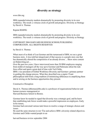 diversity as strategy
www.hbr.org
IBM expanded minority markets dramatically by promoting diversity in its own
workforce. The result: a virtuous circle of growth and progress. Diversity as Strategy
by David A. Thomas
Reprint R0409G
IBM expanded minority markets dramatically by promoting diversity in its own
workforce. The result: a virtuous circle of growth and progress. Diversity as Strategy
COPYRIGHT 2004 HARVARD BUSINESS SCHOOLPUBLISHING
CORPORATION. ALL RIGHTS RESERVED.
by David A. Thomas
When most of us think of Lou Gerstner and the turnaround of IBM, we see a great
business story. A less told but integral part of that success is a people story one that
has dramatically altered the composition of an already diverse ... Show more content
on Helpwriting.net ...
Over the past two years, I have interviewed more than 50 IBM employees ranging
from midlevel managers all the way up to Gerstner and Palmisano about the task
force effort and spent a great deal of time with Ted Childs,
IBM s vice president of Global Workforce Diversity and Gerstner s primary partner
in guiding this change process. What they described was a signiп¬Ѓcant
philosophical shift from a long tradition of minimizing differences to amplifying them
and to seizing on the business opportunities they present.
Constructive Disruption
David A. Thomas (dthomas@hbs.edu) is a professor of organizational behavior and
human resource management at
Harvard Business School in Boston.
Gerstner knew he needed to signal that diversity was a strategic goal, and he knew
that establishing task forces would make a powerful impression on employees. Early
in his tenure,
Gerstner had convened various task forces to resolve a range of strategic choices and
issues.
He used the same structure to reп¬Ѓne and achieve IBM s diversity related objectives.
Gerstner and Childs wanted people to un
harvard business review september 2004
 