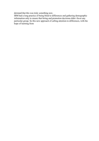 derstand that this was truly something new.
IBM had a long practice of being blind to differences and gathering demographic
information only to ensure that hiring and promotion decisions didn t favor any
particular group. So this new approach of calling attention to differences, with the
hope of learning from
 