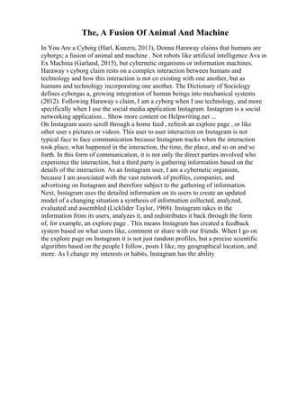The, A Fusion Of Animal And Machine
In You Are a Cyborg (Harl, Kunzru, 2013), Donna Haraway claims that humans are
cyborgs; a fusion of animal and machine . Not robots like artificial intelligence Ava in
Ex Machina (Garland, 2015), but cybernetic organisms or information machines.
Haraway s cyborg claim rests on a complex interaction between humans and
technology and how this interaction is not co existing with one another, but as
humans and technology incorporating one another. The Dictionary of Sociology
defines cyborgas a, growing integration of human beings into mechanical systems
(2012). Following Haraway s claim, I am a cyborg when I use technology, and more
specifically when I use the social media application Instagram. Instagram is a social
networking application... Show more content on Helpwriting.net ...
On Instagram users scroll through a home feed , refresh an explore page , or like
other user s pictures or videos. This user to user interaction on Instagram is not
typical face to face communication because Instagram tracks when the interaction
took place, what happened in the interaction, the time, the place, and so on and so
forth. In this form of communication, it is not only the direct parties involved who
experience the interaction, but a third party is gathering information based on the
details of the interaction. As an Instagram user, I am a cybernetic organism,
because I am associated with the vast network of profiles, companies, and
advertising on Instagram and therefore subject to the gathering of information.
Next, Instagram uses the detailed information on its users to create an updated
model of a changing situation a synthesis of information collected, analyzed,
evaluated and assembled (Licklider Taylor, 1968). Instagram takes in the
information from its users, analyzes it, and redistributes it back through the form
of, for example, an explore page . This means Instagram has created a feedback
system based on what users like, comment or share with our friends. When I go on
the explore page on Instagram it is not just random profiles, but a precise scientific
algorithm based on the people I follow, posts I like, my geographical location, and
more. As I change my interests or habits, Instagram has the ability
 