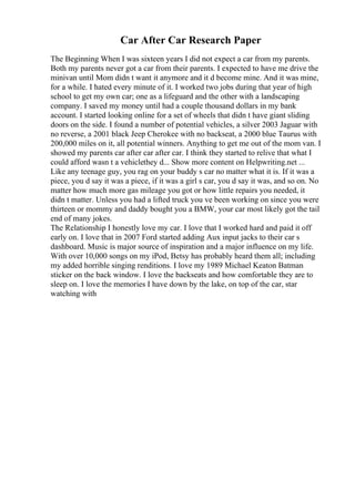 Car After Car Research Paper
The Beginning When I was sixteen years I did not expect a car from my parents.
Both my parents never got a car from their parents. I expected to have me drive the
minivan until Mom didn t want it anymore and it d become mine. And it was mine,
for a while. I hated every minute of it. I worked two jobs during that year of high
school to get my own car; one as a lifeguard and the other with a landscaping
company. I saved my money until had a couple thousand dollars in my bank
account. I started looking online for a set of wheels that didn t have giant sliding
doors on the side. I found a number of potential vehicles, a silver 2003 Jaguar with
no reverse, a 2001 black Jeep Cherokee with no backseat, a 2000 blue Taurus with
200,000 miles on it, all potential winners. Anything to get me out of the mom van. I
showed my parents car after car after car. I think they started to relive that what I
could afford wasn t a vehiclethey d... Show more content on Helpwriting.net ...
Like any teenage guy, you rag on your buddy s car no matter what it is. If it was a
piece, you d say it was a piece, if it was a girl s car, you d say it was, and so on. No
matter how much more gas mileage you got or how little repairs you needed, it
didn t matter. Unless you had a lifted truck you ve been working on since you were
thirteen or mommy and daddy bought you a BMW, your car most likely got the tail
end of many jokes.
The Relationship I honestly love my car. I love that I worked hard and paid it off
early on. I love that in 2007 Ford started adding Aux input jacks to their car s
dashboard. Music is major source of inspiration and a major influence on my life.
With over 10,000 songs on my iPod, Betsy has probably heard them all; including
my added horrible singing renditions. I love my 1989 Michael Keaton Batman
sticker on the back window. I love the backseats and how comfortable they are to
sleep on. I love the memories I have down by the lake, on top of the car, star
watching with
 