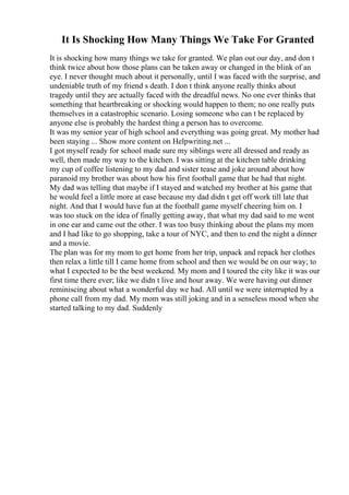 It Is Shocking How Many Things We Take For Granted
It is shocking how many things we take for granted. We plan out our day, and don t
think twice about how those plans can be taken away or changed in the blink of an
eye. I never thought much about it personally, until I was faced with the surprise, and
undeniable truth of my friend s death. I don t think anyone really thinks about
tragedy until they are actually faced with the dreadful news. No one ever thinks that
something that heartbreaking or shocking would happen to them; no one really puts
themselves in a catastrophic scenario. Losing someone who can t be replaced by
anyone else is probably the hardest thing a person has to overcome.
It was my senior year of high school and everything was going great. My mother had
been staying ... Show more content on Helpwriting.net ...
I got myself ready for school made sure my siblings were all dressed and ready as
well, then made my way to the kitchen. I was sitting at the kitchen table drinking
my cup of coffee listening to my dad and sister tease and joke around about how
paranoid my brother was about how his first football game that he had that night.
My dad was telling that maybe if I stayed and watched my brother at his game that
he would feel a little more at ease because my dad didn t get off work till late that
night. And that I would have fun at the football game myself cheering him on. I
was too stuck on the idea of finally getting away, that what my dad said to me went
in one ear and came out the other. I was too busy thinking about the plans my mom
and I had like to go shopping, take a tour of NYC, and then to end the night a dinner
and a movie.
The plan was for my mom to get home from her trip, unpack and repack her clothes
then relax a little till I came home from school and then we would be on our way; to
what I expected to be the best weekend. My mom and I toured the city like it was our
first time there ever; like we didn t live and hour away. We were having out dinner
reminiscing about what a wonderful day we had. All until we were interrupted by a
phone call from my dad. My mom was still joking and in a senseless mood when she
started talking to my dad. Suddenly
 