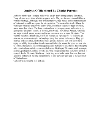 Analysis Of Bluebeard By Charles Perrault
Just how people don t judge a book by its cover, don t do the same to fairy tales.
Fairy tales are more than what they appear to be. They are far more than children s
bedtime readings. Although, they aren t extensive, they pack a considerable amount
of information and leave space for interpretation. They reveal the truth of how the
world can be unfair and people can be cruel. Most fairy tales have been rewritten,
some more than others. The later versions have been sugar coated and made to be
appropriate children s stories. In the tale, Bluebeard , by Charles Perrault, which is
not sugar coated, has an unexpected theme in comparison to most fairy tales. This
wealthy man has a blue beard, which all women are repulsed by. He wants to get
married, so he sways the girl by hosting a party that last an entire week. They get
married and soon after, the husband must go for a business trip, tells the wife to
enjoy herself by inviting her friends over and before he leaves, he gives her one rule
to follow. Her actions lead to the repercussions that follow her. Before describing the
tale, certain characteristics come to mind when thinking of fairy tales, such as magic,
animals, protagonist, villain, royalty, etc. One critical aspect that fairy tales contain is
a moral. In the fairy tale, Bluebeard , there may seem to be more than one theme or
lesson to be learned, but one critical moral is how curiosity can lead to the downfall
of disobedience.
Curiosity is a powerful tool and can
 