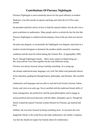 Contributions Of Florence Nightingale
Florence Nightingale is most commonly known for her great influence in modern
Medicine, even did consults on queens and kings and when the Civil War came
around
the president asked her advice on how to help the injured soldiers, but she also was a
great contributor to mathematics. Many people tend to overlook the fact the fact that
Florence Nightingale is credited with developing a form of the pie chart now known
as
the polar area diagram, or occasionally the Nightingale rose diagram, equivalent to a
modern circular histogram to dramatize the needless deaths caused by unsanitary
conditions and the need for reform during the Crimean War . (Lingarajabhu, 2009,
Par.4). Though Nightingale mainly ... Show more content on Helpwriting.net ...
Her sister and her were often together but the only difference being
Florence was always focused, always learning something. At a young age
she already understood many languages very well. Her father took particular interest
in her education, guiding her through history, philosophy, and literature. She excelled
in
mathematics and languages and was able to read and write French, German, Italian,
Greek, and Latin at an early age. Never satisfied with the traditional female skills of
home management, she preferred to read the great philosophers and to engage in
serious political and social discourse with her father. (Selanders, par.2). Though her
family wanted the typical Victorian woman lifestyle for Florence, get married and
have
children, she was more focused on doing something more. At one point she even
begged her family is she could focus and study mathematics, her mother s response
was that she should not neglect her homely duties for mathematics.
 