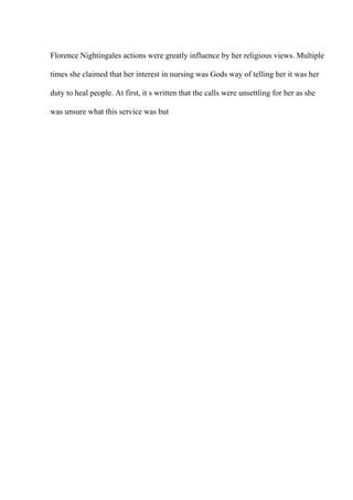 Florence Nightingales actions were greatly influence by her religious views. Multiple
times she claimed that her interest in nursing was Gods way of telling her it was her
duty to heal people. At first, it s written that the calls were unsettling for her as she
was unsure what this service was but
 