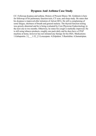 Dyspnea And Asthma Case Study
CC: Followup dyspnea and asthma. History of Present Illness: Mr. Goldstein is here
for followup of his pulmonary function tests, CT scan, and sleep study. He states that
his dyspnea is improved after initiation of Advair HFA. He still is complaining of
some fatigue, shortness of breath and general malaise. The thyroid function testing
was grossly abnormal and he is being evaluated by Core Physician Endocrinology in
the next one to two months. Otherwise, he states his cough is markedly improved. He
is still using tobacco products, roughly one pack daily and he does have a CPAP
machine at home, however has not initiated any therapy for his OSA. Medications:
1.Gabapentin. 2.[___1:32_] 3.Lorazepam. 4.Zolpidem. 5.Ranitidine. 6.Sumatriptan.
 