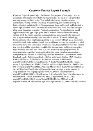 Capstone Project Report Example
Capstone Project Report Project Definition: The purpose of this project was to
design and construct a robot that would demonstrate the skills we ve learned in
our program up until this point. This includes following pin diagrams for
components, wiring circuits, soldering, programming, and troubleshooting on
both a physical and digital level. To demonstrate those skills, Josh and I decided to
create a product that would have the ability to detect and avoid obstacles using an
ultra sonic frequency generator. Practical applications: An excellent real world
application for this type of program would be in an industrial manufacturing
setting. With the rise of automata in manufacturing a microcontroller designed
and programmed to actively avoid obstacles is a must. With this technology,
technicians and other employees operating in the vicinity of high speed machinery
would be much safer, as beforehand, you would need to bring the operation to a halt
in order to move into a machines operational area, because there would be a chance
that people could be injured or even killed by the machines inability to recognize
their presence. The best part about it, is that its already being implemented by
some companies. Another great application for a more complex program that is
designed around this one is self driving vehicles. Flowcharts: Autonomous mode:
Feedback mode: Autonomous Code: //define motor ports #define ENA 5 #define
ENB 6 #define M1 7 #define M2 9 //forward executon void forward(){
digitalWrite(ENA,HIGH); //enable motor A digitalWrite(ENB,HIGH); //enable
motor B digitalWrite(M1,HIGH); //set M1 high level digitalWrite(M1,LOW); //set
M1 low level digitalWrite(M2,LOW); //set M2 low level digitalWrite(M2,HIGH); /
/set M2 high level Serial.println( Forward );//send message to serial monitor } /
/stop execution void stop(){ digitalWrite(ENA,LOW); //disable motor A
digitalWrite(ENB,LOW); //disable motor B Serial.println( Stop );//send message to
serial monitor } //back execution void back(){ digitalWrite(ENA,LOW);
digitalWrite(ENB,HIGH); digitalWrite(M1,HIGH);//set M1 high level
digitalWrite(M1,HIGH);//set M1 high level digitalWrite(M2,LOW);//set M2 low level
 