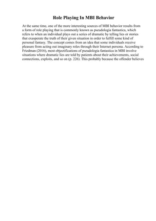 Role Playing In MBI Behavior
At the same time, one of the more interesting sources of MBI behavior results from
a form of role playing that is commonly known as pseudologia fantastica, which
refers to when an individual plays out a series of dramatic by telling lies or stories
that exasperate the truth of their given situation in order to fulfill some kind of
personal fantasy. The concept comes from an idea that some individuals receive
pleasure from acting out imaginary roles through their Internet persona. According to
Friedman (2016), most objectifications of pseudologia fantastica in MBI involve
situations where dramatic lies are told by patients about their achievements, social
connections, exploits, and so on (p. 226). This probably because the offender believes
 