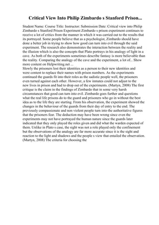 Critical View Into Philip Zimbardo s Stanford Prison...
Student Name: Course Title: Instructor: Submission Date: Critical view into Philip
Zimbardo s Stanford Prison Experiment Zimbardo s prison experiment continues to
receive a lot of critics from the manner in which it was carried out to the results that
its portrayed. Some people believe that as a psychologist, Zimbardo should have
done a better job in trying to show how good can turn into evil through the said
experiment. The research also demonstrates the interaction between the reality and
the illusion which is also the concepts that Plato portrays in his analogy of light in a
cave. As both of the experiments sometimes describe fantasy is more believable than
the reality. Comparing the analogy of the cave and the experiment, a lot of... Show
more content on Helpwriting.net ...
Slowly the prisoners lost their identities as a person to their new identities and
were content to replace their names with prison numbers. As the experiments
continued the guards fit into their roles as the sadistic people well, the prisoners
even turned against each other. However, a few inmates could not adjust to the
new lives in prison and had to drop out of the experiments. (Martyn, 2008) The first
critique is the claim in the findings of Zimbardo that in some very harsh
circumstances that good can turn into evil. Zimbardo goes further and questions
what the real life prisons do to the guard and prisoners who go in without the best
idea as to the life they are starting. From his observation, the experiment showed the
changes in the behaviour of the guards from their day of entry to the end. The
previously compassionate and non violent people turn into the authoritative figures
that the prisoners fear. The deduction may have been wrong since even the
experiments may not have portrayed the human nature since the guards later
indicated that they only played the roles given and did what the warden expected of
them. Unlike in Plato s case, the sight was not a role played only the confinement
but the observations of the analogy are far more accurate since it is the sight and
reaction to the light and shadows and the people s view that entailed the observation.
(Martyn, 2008) The criteria for choosing the
 