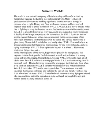 Satire In Wall-E
The world is in a state of emergency. Global warming and harmful actions by
humans have caused the Earth to face substantial effects. Many Hollywood
producers and directors are working together to use the movies as a stage to
promote what is right. Disney and Pixar are known partners and have worked
together once more to create the movie, WALL E. WALL E is a movie about a robot
that is fighting to bring the humans back to Earthso they can re civilize on the planet.
WALL E is a heartfelt movie for every age, and it also supports a positive message.
A healthy Earth brings prosperity to the human race. In WALL E you are able to
see the change that occurs within our environment. In the opening scene of the
movie you are able to see the trash all over the Earth. The surface has become a
giant dump. No one is left to help but one lonely robot. WALL E works his best to
clean everything up but there is too much damage for one robot to handle. As he is
trying to clean up, WALL E finds a plant and he puts it in a boot.... Show more
content on Helpwriting.net ...
In the opening scene of the movie, happy music plays in the background. You
expect a pristine look, yet the Earth is covered in trash and pollution. It is a very
ironic and upsetting scene. Moments later, you see WALL E trying to clean up all
of the trash. WALL E rolls over a newspaper by the B N L president stating there is
too much trash . This is also irony because the newspaper itself, is trash. Soon after,
EVE lands on Earth and WALL E instantly visualizes her as a romantic interest.
WALL E even takes EVE on the stereotypical date. They went on a boat ride,
inscribed their names on things, and watched the sun set on a bench. The boat ride
is on a bunch of tar water, WALL E inscribed their name on a rusty light post instead
of a tree, and they watch the sun set on a rusty old bench surrounded by dirt and
rubble. Satire is a very important aspect of
 
