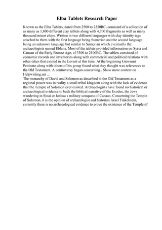 Elba Tablets Research Paper
Known as the Elba Tablets, dated from 2500 to 2250BC, consisted of a collection of
as many as 1,800 different clay tablets along with 4,700 fragments as well as many
thousand minor chips. Written in two different languages with clay identity tags
attached to them with the first language being Sumerian and the second language
being an unknown language but similar to Sumerian which eventually the
archaeologists named Eblaite. Most of the tablets provided information on Syria and
Canaan of the Early Bronze Age, of 3300 to 2100BC. The tablets consisted of
economic records and inventories along with commercial and political relations with
other cities that existed in the Levant at this time. At the beginning Giovanni
Pettinato along with others of his group found what they thought was references to
the Old Testament. A controversy began concerning... Show more content on
Helpwriting.net ...
The monarchy of David and Solomon as described in the Old Testament as a
regional power was in reality a small tribal kingdom along with the lack of evidence
that the Temple of Solomon ever existed. Archaeologists have found no historical or
archaeological evidence to back the biblical narrative of the Exodus, the Jews
wandering in Sinai or Joshua s military conquest of Canaan. Concerning the Temple
of Solomon, it is the opinion of archaeologist and historian Israel Finkelstein,
currently there is no archaeological evidence to prove the existence of the Temple of
 