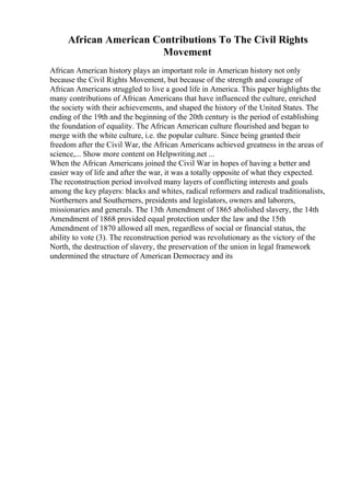 African American Contributions To The Civil Rights
Movement
African American history plays an important role in American history not only
because the Civil Rights Movement, but because of the strength and courage of
African Americans struggled to live a good life in America. This paper highlights the
many contributions of African Americans that have influenced the culture, enriched
the society with their achievements, and shaped the history of the United States. The
ending of the 19th and the beginning of the 20th century is the period of establishing
the foundation of equality. The African American culture flourished and began to
merge with the white culture, i.e. the popular culture. Since being granted their
freedom after the Civil War, the African Americans achieved greatness in the areas of
science,... Show more content on Helpwriting.net ...
When the African Americans joined the Civil War in hopes of having a better and
easier way of life and after the war, it was a totally opposite of what they expected.
The reconstruction period involved many layers of conflicting interests and goals
among the key players: blacks and whites, radical reformers and radical traditionalists,
Northerners and Southerners, presidents and legislators, owners and laborers,
missionaries and generals. The 13th Amendment of 1865 abolished slavery, the 14th
Amendment of 1868 provided equal protection under the law and the 15th
Amendment of 1870 allowed all men, regardless of social or financial status, the
ability to vote (3). The reconstruction period was revolutionary as the victory of the
North, the destruction of slavery, the preservation of the union in legal framework
undermined the structure of American Democracy and its
 