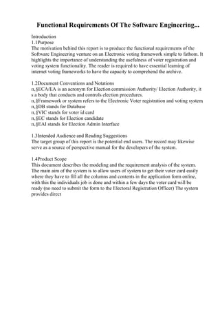 Functional Requirements Of The Software Engineering...
Introduction
1.1Purpose
The motivation behind this report is to produce the functional requirements of the
Software Engineering venture on an Electronic voting framework simple to fathom. It
highlights the importance of understanding the usefulness of voter registration and
voting system functionality. The reader is required to have essential learning of
internet voting frameworks to have the capacity to comprehend the archive.
1.2Document Conventions and Notations
п‚§ECA/EA is an acronym for Election commission Authority/ Election Authority, it
s a body that conducts and controls election procedures.
п‚§Framework or system refers to the Electronic Voter registration and voting system.
п‚§DB stands for Database
п‚§VIC stands for voter id card
п‚§EC stands for Election candidate
п‚§EAI stands for Election Admin Interface
1.3Intended Audience and Reading Suggestions
The target group of this report is the potential end users. The record may likewise
serve as a source of perspective manual for the developers of the system.
1.4Product Scope
This document describes the modeling and the requirement analysis of the system.
The main aim of the system is to allow users of system to get their voter card easily
where they have to fill all the columns and contents in the application form online,
with this the individuals job is done and within a few days the voter card will be
ready (no need to submit the form to the Electoral Registration Officer) The system
provides direct
 