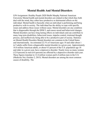 Mental Health And Mental Disorders
LP4 Assignment: Healthy People 2020 Shelbi Murphy National American
University Mental health and mental disorders are related in that which they both
deal with the mind, they either have productive or detrimental effects on the
individual. Mental health is basically when an individual is performing and being
productive with in society. The individual has the ability to cope with specific
issues and address those issues without cause. Mental disorders are any condition
that is diagnosable through the DSM 5, and causes mood and behavioral changes.
Mental disorders can have long lasting effects on individuals and can contribute to
many long term disabilities, behavioral issues, impulse control, irrational thought
process, and ineffectively being able to be a productive part of society. Statistics
on Mental Health Disorders Mental disorders are common in the United States
and internationally. An estimated 22.1% of Americans ages 18 and older about 1
in 5 adults suffer from a diagnosable mental disorder in a given year. Approximately
18.8 million American adults, or about 9.5 percent of the U.S. population age 18
and older in a given year, have a depressive disorder. Nearly twice as many women
(12.0 percent) as men (6.6 percent) are affected by a depressive disorder each year.
These figures translate to 12.4 million women and 6.4 million men in the U.S.
(Medicine Net, October 2, 2015). Mental disorders are among the most common
causes of disability. The
 