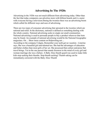 Advertising In The 1920s
Advertising in the 1920s was not much different from advertising today. Other than
the fact that today companies can advertise more with billiton boards and it s easier
with everyone having a television.During the twenties there was an advertising boom
which called for different ways and uses of advertising.
There are two types of consumer advertising that sprouted in the twenties which are
national and retail. In the dictionary, national is defined as something dealing with
the whole country. National advertising seeks to single out small communities.
National advertising is used to persuade people to buy a product wherever that item
may be found. An example of national advertising would be the National Geographic
magazines. On ... Show more content on Helpwriting.net ...
According to the company Colgate, Remember your teeth get no vacation . Listerine
says, She was a beautiful girl and talented too. She had the advantages of education
and better clothes than most girls of her set. She possessed that culture and poise that
travel brings. Yet in the one pursuit that stands foremost in the mind of every girl and
woman marriage she was a failure. A Baby Alice thumb guard was used to make little
kids stop sucking their thumbs. Stop thumb sucking! Thumb suking can be
immediately corrected with the Baby Alice Thumb
 