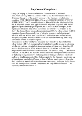 Impairment Compliance
Group I, Category 41 Insufficient Medical Documentation to Determine
Impairment Severity ISSUE Additional evidence and documentation is needed to
determine the degree of the severity imposed by the claimant s psychological
condition. CASE DISCUSSION POLICY ANALYSIS (INCLUDING SPECIFIC
REFERENCES) This 55 year old claimant is filing a DIB claim alleging disability
due to migraines without aura, typical aura with migraines, migraines with basilar
type aura, sporadic hemiplegic migraines, bell s palsy, atypical chest pain, silent
myocardial infarction, sleep apnea and seizure like activity. The evidence in file
shows the claimant has a history of migraines since 2009. An office note on 06/24/16
states that claimant has multiple type of migraine headaches including typical
migraine with and without aura; migraine with basilar type aura; and occasional
hemiplegic migraine. The claimant s EEG shows bitemporal slowing, which may...
Show more content on Helpwriting.net ...
However, it is unclear whether the headaches have persisted at the noted on the
office visit on 1/14/14. A more complete longitudinal record is needed to determine
whether the claimant s headache frequency remained at listing level for at least 12
months despite treatment. If the headache frequency described in the 06/24/16
progress note can be confirmed back to the AOD, the intent of listing 11.03 would be
satisfied. DI 24505.015.B2. indicates if the claimant has an impairment not described
in the listing of impairments we will compare their findings with those for closely
analogous listed impairments. If the findings related to the claimant s impairment are
at least of equal medical significance to those of a listed impairment, we determine
their impairment is medically equivalent to the most closely analogous listing. In this
case, the findings of the claimant s impairment are very similar to those of 11.03.
However, at this time duration is
 