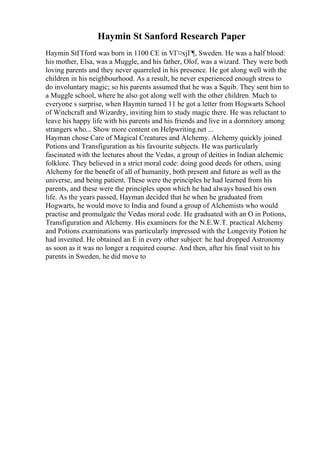 Haymin St Sanford Research Paper
Haymin StГҐford was born in 1100 CE in VГ¤xjГ¶, Sweden. He was a half blood:
his mother, Elsa, was a Muggle, and his father, Olof, was a wizard. They were both
loving parents and they never quarreled in his presence. He got along well with the
children in his neighbourhood. As a result, he never experienced enough stress to
do involuntary magic; so his parents assumed that he was a Squib. They sent him to
a Muggle school, where he also got along well with the other children. Much to
everyone s surprise, when Haymin turned 11 he got a letter from Hogwarts School
of Witchcraft and Wizardry, inviting him to study magic there. He was reluctant to
leave his happy life with his parents and his friends and live in a dormitory among
strangers who... Show more content on Helpwriting.net ...
Hayman chose Care of Magical Creatures and Alchemy. Alchemy quickly joined
Potions and Transfiguration as his favourite subjects. He was particularly
fascinated with the lectures about the Vedas, a group of deities in Indian alchemic
folklore. They believed in a strict moral code: doing good deeds for others, using
Alchemy for the benefit of all of humanity, both present and future as well as the
universe, and being patient. These were the principles he had learned from his
parents, and these were the principles upon which he had always based his own
life. As the years passed, Hayman decided that he when he graduated from
Hogwarts, he would move to India and found a group of Alchemists who would
practise and promulgate the Vedas moral code. He graduated with an O in Potions,
Transfiguration and Alchemy. His examiners for the N.E.W.T. practical Alchemy
and Potions examinations was particularly impressed with the Longevity Potion he
had invented. He obtained an E in every other subject: he had dropped Astronomy
as soon as it was no longer a required course. And then, after his final visit to his
parents in Sweden, he did move to
 
