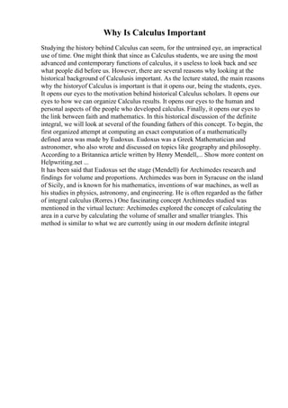 Why Is Calculus Important
Studying the history behind Calculus can seem, for the untrained eye, an impractical
use of time. One might think that since as Calculus students, we are using the most
advanced and contemporary functions of calculus, it s useless to look back and see
what people did before us. However, there are several reasons why looking at the
historical background of Calculusis important. As the lecture stated, the main reasons
why the historyof Calculus is important is that it opens our, being the students, eyes.
It opens our eyes to the motivation behind historical Calculus scholars. It opens our
eyes to how we can organize Calculus results. It opens our eyes to the human and
personal aspects of the people who developed calculus. Finally, it opens our eyes to
the link between faith and mathematics. In this historical discussion of the definite
integral, we will look at several of the founding fathers of this concept. To begin, the
first organized attempt at computing an exact computation of a mathematically
defined area was made by Eudoxus. Eudoxus was a Greek Mathematician and
astronomer, who also wrote and discussed on topics like geography and philosophy.
According to a Britannica article written by Henry Mendell,... Show more content on
Helpwriting.net ...
It has been said that Eudoxus set the stage (Mendell) for Archimedes research and
findings for volume and proportions. Archimedes was born in Syracuse on the island
of Sicily, and is known for his mathematics, inventions of war machines, as well as
his studies in physics, astronomy, and engineering. He is often regarded as the father
of integral calculus (Rorres.) One fascinating concept Archimedes studied was
mentioned in the virtual lecture: Archimedes explored the concept of calculating the
area in a curve by calculating the volume of smaller and smaller triangles. This
method is similar to what we are currently using in our modern definite integral
 