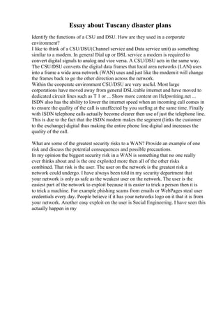 Essay about Tuscany disaster plans
Identify the functions of a CSU and DSU. How are they used in a corporate
environment?
I like to think of a CSU/DSU(Channel service and Data service unit) as something
similar to a modem. In general Dial up or DSL service a modem is required to
convert digital signals to analog and vice versa. A CSU/DSU acts in the same way.
The CSU/DSU converts the digital data frames that local area networks (LAN) uses
into a frame a wide area network (WAN) uses and just like the modemit will change
the frames back to go the other direction across the network.
Within the cooperate environment CSU/DSU are very useful. Most large
corporations have moved away from general DSL/cable internet and have moved to
dedicated circuit lines such as T 1 or ... Show more content on Helpwriting.net ...
ISDN also has the ability to lower the internet speed when an incoming call comes in
to ensure the quality of the call is unaffected by you surfing at the same time. Finally
with ISDN telephone calls actually become clearer then use of just the telephone line.
This is due to the fact that the ISDN modem makes the segment (links the customer
to the exchange) digital thus making the entire phone line digital and increases the
quality of the call.
What are some of the greatest security risks to a WAN? Provide an example of one
risk and discuss the potential consequences and possible precautions.
In my opinion the biggest security risk in a WAN is something that no one really
ever thinks about and is the one exploited more then all of the other risks
combined. That risk is the user. The user on the network is the greatest risk a
network could undergo. I have always been told in my security department that
your network is only as safe as the weakest user on the network. The user is the
easiest part of the network to exploit because it is easier to trick a person then it is
to trick a machine. For example phishing scams from emails or WebPages steal user
credentials every day. People believe if it has your networks logo on it that it is from
your network. Another easy exploit on the user is Social Engineering. I have seen this
actually happen in my
 