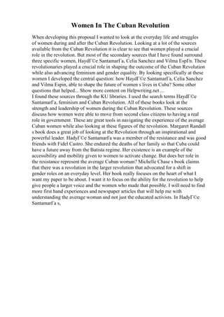 Women In The Cuban Revolution
When developing this proposal I wanted to look at the everyday life and struggles
of women during and after the Cuban Revolution. Looking at a lot of the sources
available from the Cuban Revolution it is clear to see that women played a crucial
role in the revolution. But most of the secondary sources that I have found surround
three specific women, HaydГ©e SantamarГa, Celia Sanchez and Vilma EspГn. These
revolutionaries played a crucial role in shaping the outcome of the Cuban Revolution
while also advancing feminism and gender equality. By looking specifically at these
women I developed the central question: how HaydГ©e SantamarГa, Celia Sanchez
and Vilma Espin, able to shape the future of women s lives in Cuba? Some other
questions that helped... Show more content on Helpwriting.net ...
I found these sources through the KU libraries. I used the search terms HaydГ©e
SantamarГa, feminism and Cuban Revolution. All of these books look at the
strength and leadership of women during the Cuban Revolution. These sources
discuss how women were able to move from second class citizens to having a real
role in government. These are great tools in navigating the experience of the average
Cuban women while also looking at these figures of the revolution. Margaret Randall
s book does a great job of looking at the Revolution through an inspirational and
powerful leader. HadyГ©e SantamarГa was a member of the resistance and was good
friends with Fidel Castro. She endured the deaths of her family so that Cuba could
have a future away from the Batista regime. Her existence is an example of the
accessibility and mobility given to women to activate change. But does her role in
the resistance represent the average Cuban woman? Michelle Chase s book claims
that there was a revolution in the larger revolution that advocated for a shift in
gender roles on an everyday level. Her book really focuses on the heart of what I
want my paper to be about. I want it to focus on the ability for the revolution to help
give people a larger voice and the women who made that possible. I will need to find
more first hand experiences and newspaper articles that will help me with
understanding the average woman and not just the educated activists. In HadyГ©e
SantamarГa s,
 