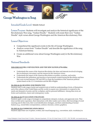 Intended Grade Level: Middle School
George Washington in Song
Lesson Purpose: Students will investigate and analyze the historical significance of the
Revolutionary War song, “Yankee Doodle.” Students will create their own “Yankee
Doodle” style verses about George Washington and the American Revolutionary War.
Lesson Objectives:
• Comprehend the significant events in the life of George Washington.
• Analyze verses from “Yankee Doodle” and describe the significance of the song
to American history.
• Create an additional verse about George Washington and/or the Revolutionary
War.
National Standards:
NSS-USH.5-12.3 ERA 3: REVOLUTION AND THE NEW NATION (1754-1820s)
• Understands the causes of the American Revolution, the ideas and interests involved in forging
the revolutionary movement, and the reasons for the American victory
• Understands the impact of the American Revolution on politics, economy, and society
• Understands the institutions and practices of government created during the Revolution and how
they were revised between 1787 and 1815 to create the foundation of the American political
system based on the U.S. Constitution and the Bill of Rights
NL-ENG.K-12.1 READING FOR PERSPECTIVE
Students read a wide range of print and nonprint texts to build an understanding of texts, of themselves,
and of the cultures of the United States and the world; to acquire new information; to respond to the
needs and demands of society and the workplace; and for personal fulfillment. Among these texts are
fiction and nonfiction, classic and contemporary works.
NL-ENG.K-12.3 EVALUATION STRATEGIES
Students apply a wide range of strategies to comprehend, interpret, evaluate, and appreciate texts. They
draw on their prior experience, their interactions with other readers and writers, their knowledge of word
meaning and of other texts, their word identification strategies, and their understanding of textual
features (e.g., sound-letter correspondence, sentence structure, context, graphics).
NL-ENG.K-12.4 COMMUNICATION SKILLS
Students adjust their use of spoken, written, and visual language (e.g., conventions, style, vocabulary) to
 