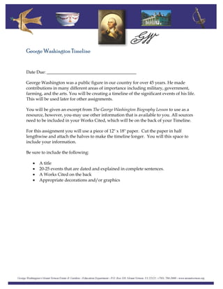 George Washington Timeline
Date Due: _________________________________________
George Washington was a public figure in our country for over 45 years. He made
contributions in many different areas of importance including military, government,
farming, and the arts. You will be creating a timeline of the significant events of his life.
This will be used later for other assignments.
You will be given an excerpt from The George Washington Biography Lesson to use as a
resource, however, you-may use other information that is available to you. All sources
need to be included in your Works Cited, which will be on the back of your Timeline.
For this assignment you will use a piece of 12" x 18" paper. Cut the paper in half
lengthwise and attach the halves to make the timeline longer. You will this space to
include your information.
Be sure to include the following:
• A title
• 20-25 events that are dated and explained in complete sentences.
• A Works Cited on the back
• Appropriate decorations and/or graphics
 