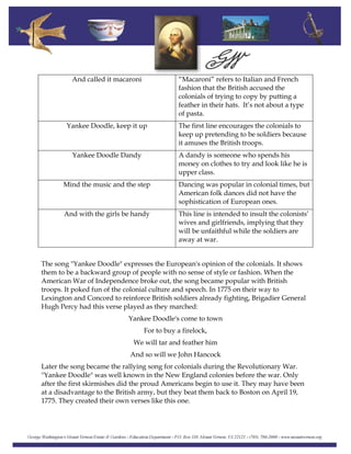 And called it macaroni “Macaroni” refers to Italian and French
fashion that the British accused the
colonials of trying to copy by putting a
feather in their hats. It’s not about a type
of pasta.
Yankee Doodle, keep it up The first line encourages the colonials to
keep up pretending to be soldiers because
it amuses the British troops.
Yankee Doodle Dandy A dandy is someone who spends his
money on clothes to try and look like he is
upper class.
Mind the music and the step Dancing was popular in colonial times, but
American folk dances did not have the
sophistication of European ones.
And with the girls be handy This line is intended to insult the colonists’
wives and girlfriends, implying that they
will be unfaithful while the soldiers are
away at war.
The song "Yankee Doodle" expresses the European's opinion of the colonials. It shows
them to be a backward group of people with no sense of style or fashion. When the
American War of Independence broke out, the song became popular with British
troops. It poked fun of the colonial culture and speech. In 1775 on their way to
Lexington and Concord to reinforce British soldiers already fighting, Brigadier General
Hugh Percy had this verse played as they marched:
Yankee Doodle's come to town
For to buy a firelock,
We will tar and feather him
And so will we John Hancock
Later the song became the rallying song for colonials during the Revolutionary War.
"Yankee Doodle" was well known in the New England colonies before the war. Only
after the first skirmishes did the proud Americans begin to use it. They may have been
at a disadvantage to the British army, but they beat them back to Boston on April 19,
1775. They created their own verses like this one.
 