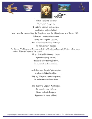 Yankee Doodle is the tune
That we all delight in,
It suits for feasts, it suits for fun,
And just as well for fightin'
Later it was documented that the Americans sang the following verse at Bunker Hill:
Father and I went down to camp,
Along with Captain Good'in,
And there we see the men and boys
As thick as hasty puddin'
As George Washington took command of the Continental Army in Boston, other verses
evolved. These are three of the verses:
He got him on his meeting clothes,
Upon a slapping stallion,
He set the world along in rows,
In hundreds and in millions.
And there was Captain Washington,
And gentlefolks about him,
They say he's grown so tarnal proud,
He will not ride without them.
And there was Captain Washington
Upon a slapping stallion,
Giving orders to his men;
I guess there was a million.
 