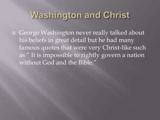    George Washington never really talked about
    his beliefs in great detail but he had many
    famous quotes that were very Christ-like such
    as “ It is impossible to rightly govern a nation
    without God and the Bible.”
 