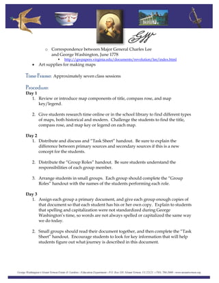 o Correspondence between Major General Charles Lee
and George Washington, June 1778
http://gwpapers.virginia.edu/documents/revolution/lee/index.html
• Art supplies for making maps
Time Frame: Approximately seven class sessions
Procedure:
Day 1
1. Review or introduce map components of title, compass rose, and map
key/legend.
2. Give students research time online or in the school library to find different types
of maps, both historical and modern. Challenge the students to find the title,
compass rose, and map key or legend on each map.
Day 2
1. Distribute and discuss and “Task Sheet” handout. Be sure to explain the
difference between primary sources and secondary sources if this is a new
concept for the students.
2. Distribute the “Group Roles” handout. Be sure students understand the
responsibilities of each group member.
3. Arrange students in small groups. Each group should complete the “Group
Roles” handout with the names of the students performing each role.
Day 3
1. Assign each group a primary document, and give each group enough copies of
that document so that each student has his or her own copy. Explain to students
that spelling and capitalization were not standardized during George
Washington’s time, so words are not always spelled or capitalized the same way
we do today.
2. Small groups should read their document together, and then complete the “Task
Sheet” handout. Encourage students to look for key information that will help
students figure out what journey is described in this document.
 
