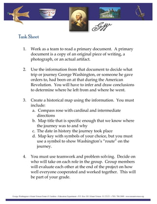 Task Sheet
1. Work as a team to read a primary document. A primary
document is a copy of an original piece of writing, a
photograph, or an actual artifact.
2. Use the information from that document to decide what
trip or journey George Washington, or someone he gave
orders to, had been on at that during the American
Revolution. You will have to infer and draw conclusions
to determine where he left from and where he went.
3. Create a historical map using the information. You must
include:
a. Compass rose with cardinal and intermediate
directions
b. Map title that is specific enough that we know where
the journey was to and why
c. The date in history the journey took place
d. Map key with symbols of your choice, but you must
use a symbol to show Washington’s “route” on the
journey.
4. You must use teamwork and problem solving. Decide on
who will take on each role in the group. Group members
will evaluate each other at the end of the project on how
well everyone cooperated and worked together. This will
be part of your grade.
 
