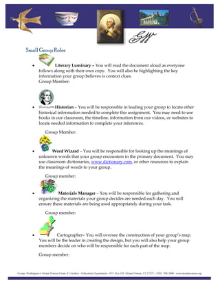 Small Group Roles
• Literary Luminary – You will read the document aloud as everyone
follows along with their own copy. You will also be highlighting the key
information your group believes is context clues.
Group Member:
• Historian – You will be responsible in leading your group to locate other
historical information needed to complete this assignment. You may need to use
books in our classroom, the timeline, information from our videos, or websites to
locate needed information to complete your inferences.
Group Member:
• Word Wizard – You will be responsible for looking up the meanings of
unknown words that your group encounters in the primary document. You may
use classroom dictionaries, www.dictionary.com, or other resources to explain
the meanings of words to your group.
Group member:
Materials Manager – You will be responsible for gathering and
organizing the materials your group decides are needed each day. You will
ensure these materials are being used appropriately during your task.
Group member:
•
• Cartographer– You will oversee the construction of your group’s map.
You will be the leader in creating the design, but you will also help your group
members decide on who will be responsible for each part of the map.
Group member:
 
