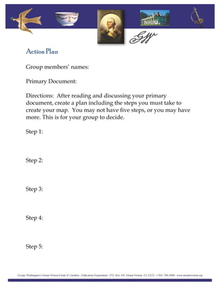 Action Plan
Group members’ names:
Primary Document:
Directions: After reading and discussing your primary
document, create a plan including the steps you must take to
create your map. You may not have five steps, or you may have
more. This is for your group to decide.
Step 1:
Step 2:
Step 3:
Step 4:
Step 5:
 