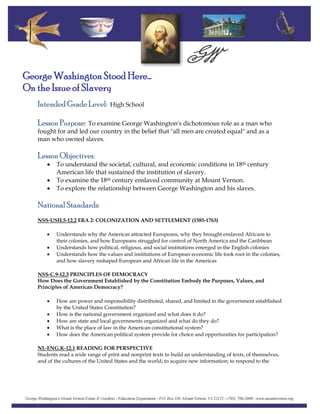 George Washington Stood Here…
On the Issue of Slavery
Intended Grade Level: High School
Lesson Purpose: To examine George Washington's dichotomous role as a man who
fought for and led our country in the belief that "all men are created equal" and as a
man who owned slaves.
Lesson Objectives:
• To understand the societal, cultural, and economic conditions in 18th century
American life that sustained the institution of slavery.
• To examine the 18th century enslaved community at Mount Vernon.
• To explore the relationship between George Washington and his slaves.
National Standards:
NSS-USH.5-12.2 ERA 2: COLONIZATION AND SETTLEMENT (1585-1763)
• Understands why the Americas attracted Europeans, why they brought enslaved Africans to
their colonies, and how Europeans struggled for control of North America and the Caribbean
• Understands how political, religious, and social institutions emerged in the English colonies
• Understands how the values and institutions of European economic life took root in the colonies,
and how slavery reshaped European and African life in the Americas
NSS-C.9-12.3 PRINCIPLES OF DEMOCRACY
How Does the Government Established by the Constitution Embody the Purposes, Values, and
Principles of American Democracy?
• How are power and responsibility distributed, shared, and limited in the government established
by the United States Constitution?
• How is the national government organized and what does it do?
• How are state and local governments organized and what do they do?
• What is the place of law in the American constitutional system?
• How does the American political system provide for choice and opportunities for participation?
NL-ENG.K-12.1 READING FOR PERSPECTIVE
Students read a wide range of print and nonprint texts to build an understanding of texts, of themselves,
and of the cultures of the United States and the world; to acquire new information; to respond to the
 