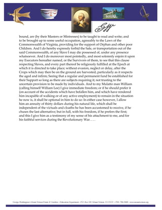 bound, are (by their Masters or Mistresses) to be taught to read and write; and
to be brought up to some useful occupation, agreeably to the Laws of the
Commonwealth of Virginia, providing for the support of Orphan and other poor
Children. And I do hereby expressly forbid the Sale, or transportation out of the
said Commonwealth, of any Slave I may die possessed of, under any presence
whatsoever. And I do moreover most pointedly, and most solemnly enjoin it upon
my Executors hereafter named, or the Survivors of them, to see that this clause
respecting Slaves, and every part thereof be religiously fulfilled at the Epoch at
which it is directed to take place; without evasion, neglect or delay, after the
Crops which may then be on the ground are harvested, particularly as it respects
the aged and infirm; Seeing that a regular and permanent fund be established for
their Support so long as there are subjects requiring it; not trusting to the
uncertain provision to be made by individuals. And to my Mulatto man William
(calling himself William Lee) I give immediate freedom; or if he should prefer it
(on account of the accidents which have befallen him, and which have rendered
him incapable of walking or of any active employment) to remain in the situation
he now is, it shall be optional in him to do so: In either case however, I allow
him an annuity of thirty dollars during his natural life, which shall be
independent of the victuals and cloaths he has been accustomed to receive, if he
chuses the last alternative; but in full, with his freedom, if he prefers the first;
and this I give him as a testimony of my sense of his attachment to me, and for
his faithful services during the Revolutionary War. . . .
 