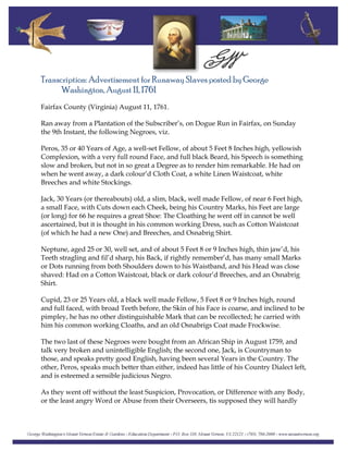 Transcription: Advertisement for Runaway Slaves posted by George
Washington, August 11, 1761
Fairfax County (Virginia) August 11, 1761.
Ran away from a Plantation of the Subscriber’s, on Dogue Run in Fairfax, on Sunday
the 9th Instant, the following Negroes, viz.
Peros, 35 or 40 Years of Age, a well-set Fellow, of about 5 Feet 8 Inches high, yellowish
Complexion, with a very full round Face, and full black Beard, his Speech is something
slow and broken, but not in so great a Degree as to render him remarkable. He had on
when he went away, a dark colour’d Cloth Coat, a white Linen Waistcoat, white
Breeches and white Stockings.
Jack, 30 Years (or thereabouts) old, a slim, black, well made Fellow, of near 6 Feet high,
a small Face, with Cuts down each Cheek, being his Country Marks, his Feet are large
(or long) for 66 he requires a great Shoe: The Cloathing he went off in cannot be well
ascertained, but it is thought in his common working Dress, such as Cotton Waistcoat
(of which he had a new One) and Breeches, and Osnabrig Shirt.
Neptune, aged 25 or 30, well set, and of about 5 Feet 8 or 9 Inches high, thin jaw’d, his
Teeth stragling and fil’d sharp, his Back, if rightly remember’d, has many small Marks
or Dots running from both Shoulders down to his Waistband, and his Head was close
shaved: Had on a Cotton Waistcoat, black or dark colour’d Breeches, and an Osnabrig
Shirt.
Cupid, 23 or 25 Years old, a black well made Fellow, 5 Feet 8 or 9 Inches high, round
and full faced, with broad Teeth before, the Skin of his Face is coarse, and inclined to be
pimpley, he has no other distinguishable Mark that can be recollected; he carried with
him his common working Cloaths, and an old Osnabrigs Coat made Frockwise.
The two last of these Negroes were bought from an African Ship in August 1759, and
talk very broken and unintelligible English; the second one, Jack, is Countryman to
those, and speaks pretty good English, having been several Years in the Country. The
other, Peros, speaks much better than either, indeed has little of his Country Dialect left,
and is esteemed a sensible judicious Negro.
As they went off without the least Suspicion, Provocation, or Difference with any Body,
or the least angry Word or Abuse from their Overseers, tis supposed they will hardly
 