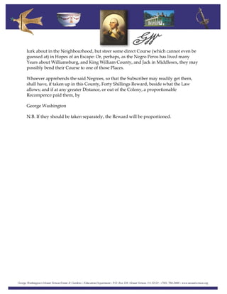 lurk about in the Neighbourhood, but steer some direct Course (which cannot even be
guessed at) in Hopes of an Escape: Or, perhaps, as the Negro Peros has lived many
Years about Williamsburg, and King William County, and Jack in Middlesex, they may
possibly bend their Course to one of those Places.
Whoever apprehends the said Negroes, so that the Subscriber may readily get them,
shall have, if taken up in this County, Forty Shillings Reward, beside what the Law
allows; and if at any greater Distance, or out of the Colony, a proportionable
Recompence paid them, by
George Washington
N.B. If they should be taken separately, the Reward will be proportioned.
 