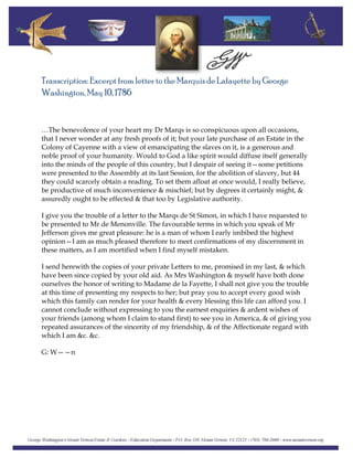 Transcription: Excerpt from letter to the Marquis de Lafayette by George
Washington, May 10, 1786
…The benevolence of your heart my Dr Marqs is so conspicuous upon all occasions,
that I never wonder at any fresh proofs of it; but your late purchase of an Estate in the
Colony of Cayenne with a view of emancipating the slaves on it, is a generous and
noble proof of your humanity. Would to God a like spirit would diffuse itself generally
into the minds of the people of this country, but I despair of seeing it—some petitions
were presented to the Assembly at its last Session, for the abolition of slavery, but 44
they could scarcely obtain a reading. To set them afloat at once would, I really believe,
be productive of much inconvenience & mischief; but by degrees it certainly might, &
assuredly ought to be effected & that too by Legislative authority.
I give you the trouble of a letter to the Marqs de St Simon, in which I have requested to
be presented to Mr de Menonville. The favourable terms in which you speak of Mr
Jefferson gives me great pleasure: he is a man of whom I early imbibed the highest
opinion—I am as much pleased therefore to meet confirmations of my discernment in
these matters, as I am mortified when I find myself mistaken.
I send herewith the copies of your private Letters to me, promised in my last, & which
have been since copied by your old aid. As Mrs Washington & myself have both done
ourselves the honor of writing to Madame de la Fayette, I shall not give you the trouble
at this time of presenting my respects to her; but pray you to accept every good wish
which this family can render for your health & every blessing this life can afford you. I
cannot conclude without expressing to you the earnest enquiries & ardent wishes of
your friends (among whom I claim to stand first) to see you in America, & of giving you
repeated assurances of the sincerity of my friendship, & of the Affectionate regard with
which I am &c. &c.
G: W——n
 