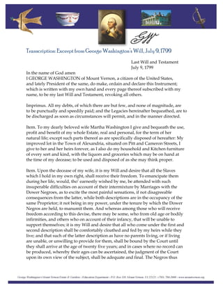 Transcription: Excerpt from George Washington’s Will, July 9, 1799
Last Will and Testament
July 9, 1799
In the name of God amen
I GEORGE WASHINGTON of Mount Vernon, a citizen of the United States,
and lately President of the same, do make, ordain and declare this Instrument;
which is written with my own hand and every page thereof subscribed with my
name, to be my last Will and Testament, revoking all others.
Imprimus. All my debts, of which there are but few, and none of magnitude, are
to be punctually and speedily paid; and the Legacies hereinafter bequeathed, are to
be discharged as soon as circumstances will permit, and in the manner directed.
Item. To my dearly beloved wife Martha Washington I give and bequeath the use,
profit and benefit of my whole Estate, real and personal, for the term of her
natural life; except such parts thereof as are specifically disposed of hereafter: My
improved lot in the Town of Alexandria, situated on Pitt and Cameron Streets, I
give to her and her heirs forever, as I also do my household and Kitchen furniture
of every sort and kind, with the liquors and groceries which may be on hand at
the time of my decease; to be used and disposed of as she may think proper.
Item. Upon the decease of my wife, it is my Will and desire that all the Slaves
which I hold in my own right, shall receive their freedom. To emancipate them
during her life, would, tho’ earnestly wished by me, be attended with such
insuperable difficulties on account of their intermixture by Marriages with the
Dower Negroes, as to excite the most painful sensations, if not disagreeable
consequences from the latter, while both descriptions are in the occupancy of the
same Proprietor; it not being in my power, under the tenure by which the Dower
Negros are held, to manumit them. And whereas among those who will receive
freedom according to this devise, there may be some, who from old age or bodily
infirmities, and others who on account of their infancy, that will be unable to
support themselves; it is my Will and desire that all who come under the first and
second description shall be comfortably cloathed and fed by my heirs while they
live; and that such of the latter description as have no parents living, or if living
are unable, or unwilling to provide for them, shall be bound by the Court until
they shall arrive at the age of twenty five years; and in cases where no record can
be produced, whereby their ages can be ascertained, the judgment of the Court
upon its own view of the subject, shall be adequate and final. The Negros thus
 
