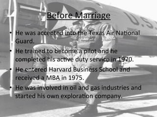 Before	
  Marriage	
  	
  
•  He	
  was	
  accepted	
  into	
  the	
  Texas	
  Air	
  Na=onal	
  
Guard.	
  
•  He	
  trained	
  to	
  become	
  a	
  pilot	
  and	
  he	
  
completed	
  his	
  ac=ve	
  duty	
  service	
  in	
  1970.	
  
•  He	
  entered	
  Harvard	
  Business	
  School	
  and	
  
received	
  a	
  MBA	
  in	
  1975.	
  	
  
•  He	
  was	
  involved	
  in	
  oil	
  and	
  gas	
  industries	
  and	
  
started	
  his	
  own	
  explora=on	
  company.	
  	
  
 